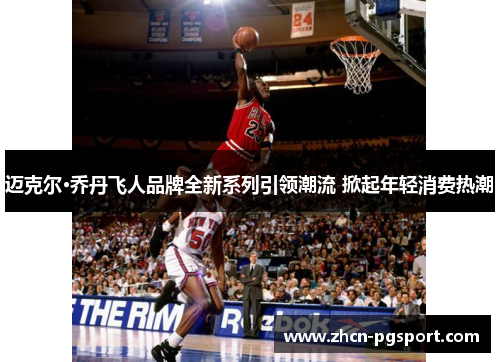 迈克尔·乔丹飞人品牌全新系列引领潮流 掀起年轻消费热潮